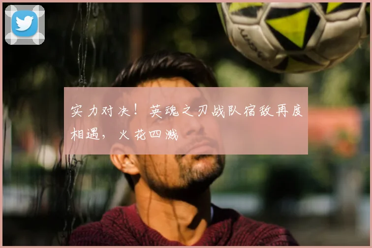 实力对决！英魂之刃战队宿敌再度相遇，火花四溅