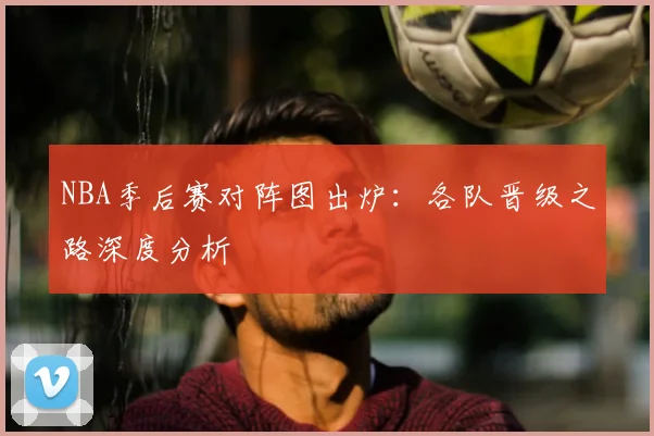 NBA季后赛对阵图出炉：各队晋级之路深度分析