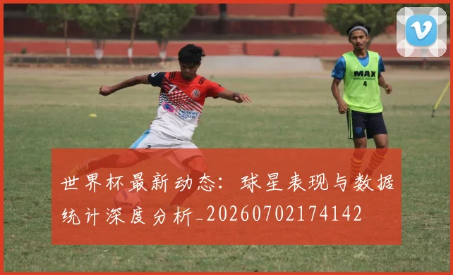 世界杯最新动态:球星表现与数据统计深度分析_20260702174142