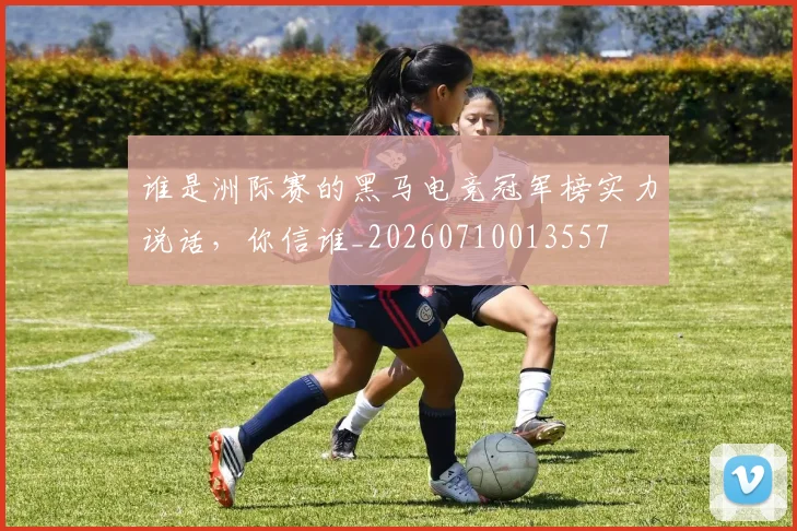 谁是洲际赛的黑马电竞冠军榜实力说话，你信谁_20260710013557