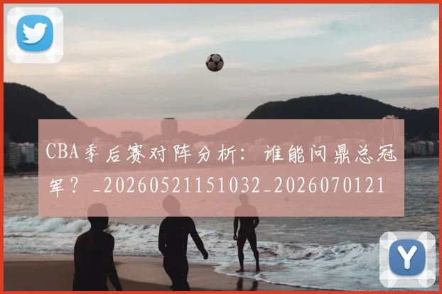 CBA季后赛对阵分析：谁能问鼎总冠军？_20260521151032_20260701210616