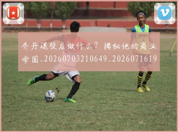 乔丹退役后做什么?揭秘他的商业帝国_20260703210649_20260716192718