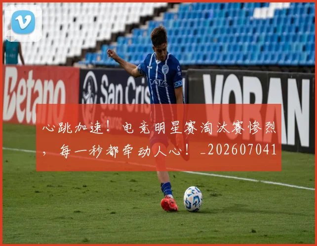 心跳加速！电竞明星赛淘汰赛惨烈，每一秒都牵动人心！_20260704174121