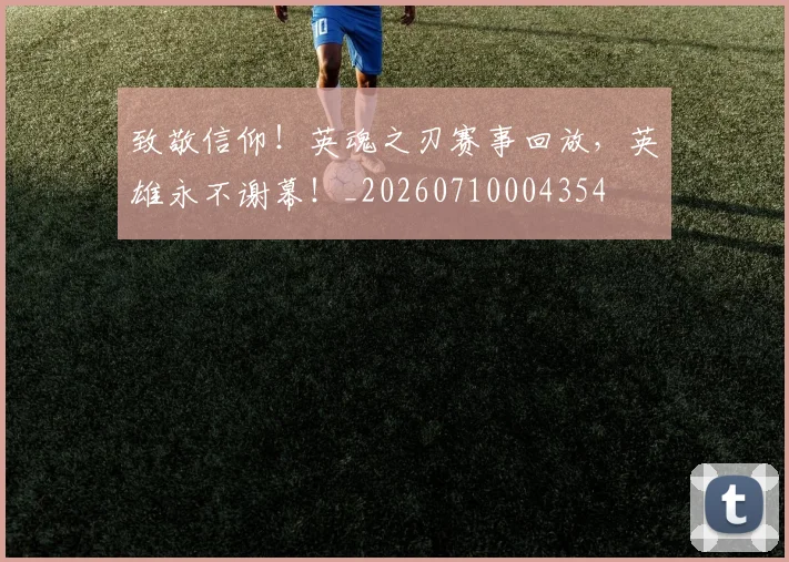 致敬信仰！英魂之刃赛事回放，英雄永不谢幕！_20260710004354