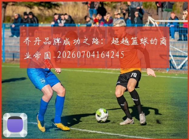 乔丹品牌成功之路：超越篮球的商业帝国_20260704164245