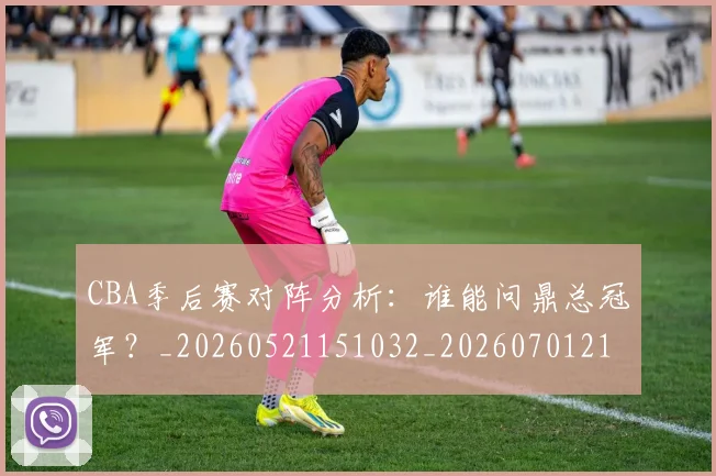 CBA季后赛对阵分析：谁能问鼎总冠军？_20260521151032_20260701210616