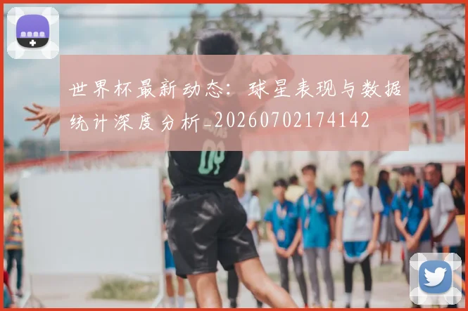 世界杯最新动态：球星表现与数据统计深度分析_20260702174142