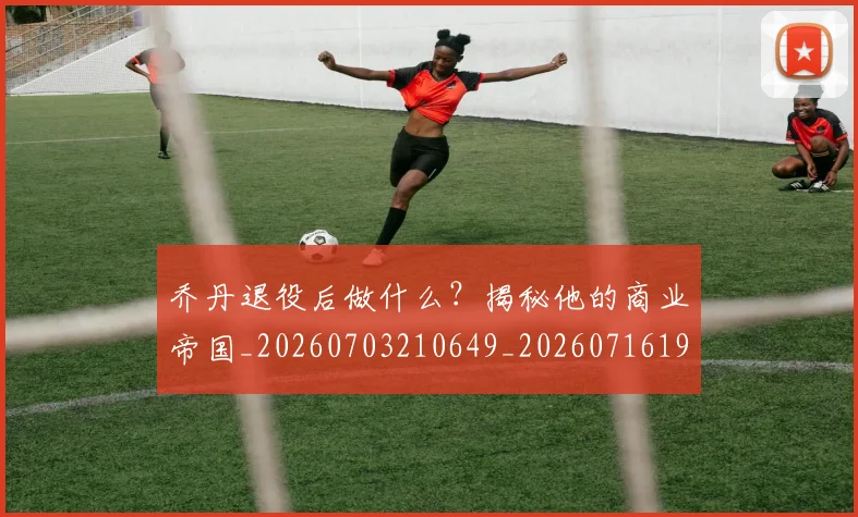 乔丹退役后做什么？揭秘他的商业帝国_20260703210649_20260716192718