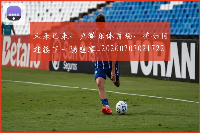 未来已来，卢赛尔体育场，将如何迎接下一场盛宴_20260707021722