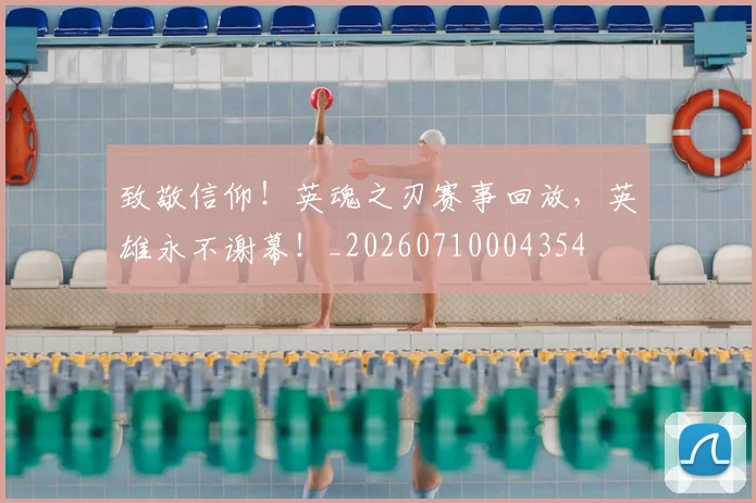 致敬信仰！英魂之刃赛事回放，英雄永不谢幕！_20260710004354