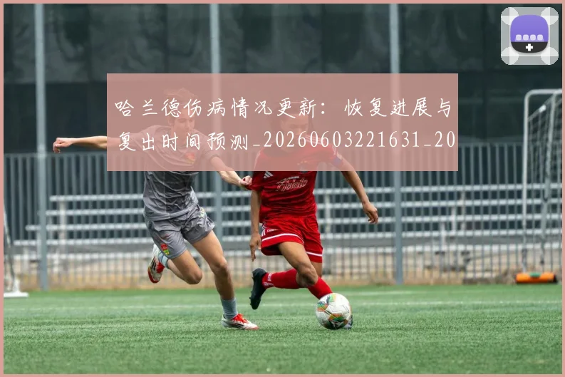 哈兰德伤病情况更新：恢复进展与复出时间预测_20260603221631_20260703222053_20260720180042