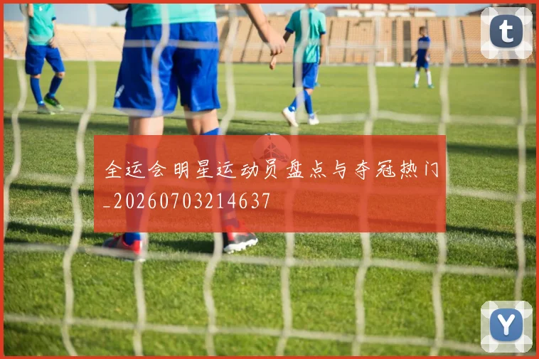 全运会明星运动员盘点与夺冠热门_20260703214637